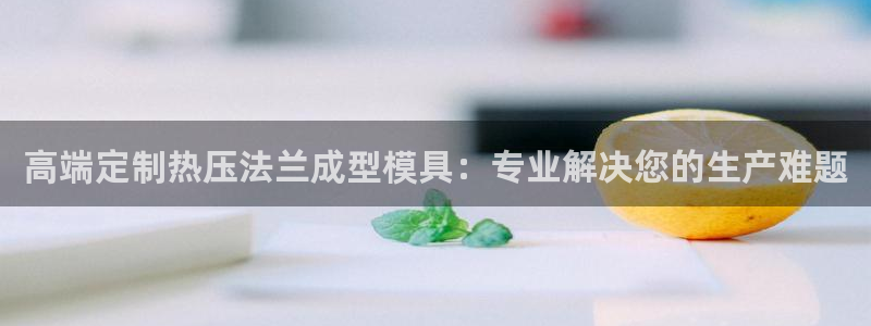 易倍申是进口药吗：高端定制热压法兰成型模具：专业解决您的